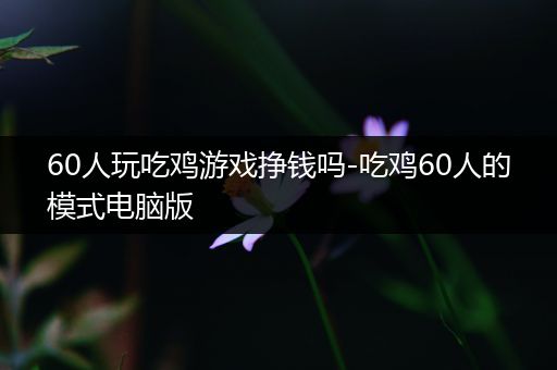 60人玩吃鸡游戏挣钱吗-吃鸡60人的模式电脑版