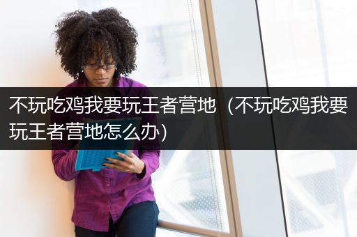 不玩吃鸡我要玩王者营地（不玩吃鸡我要玩王者营地怎么办）