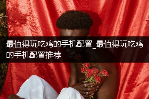 最值得玩吃鸡的手机配置_最值得玩吃鸡的手机配置推荐