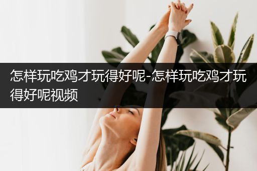 怎样玩吃鸡才玩得好呢-怎样玩吃鸡才玩得好呢视频