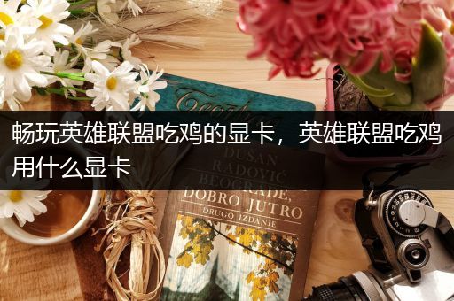 畅玩英雄联盟吃鸡的显卡，英雄联盟吃鸡用什么显卡