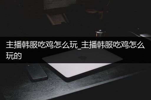 主播韩服吃鸡怎么玩_主播韩服吃鸡怎么玩的