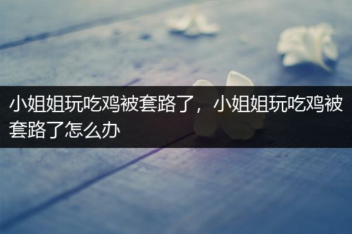 小姐姐玩吃鸡被套路了，小姐姐玩吃鸡被套路了怎么办