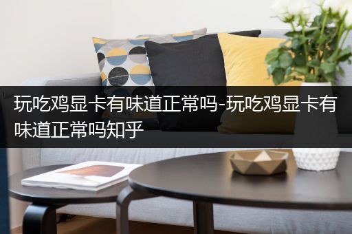 玩吃鸡显卡有味道正常吗-玩吃鸡显卡有味道正常吗知乎