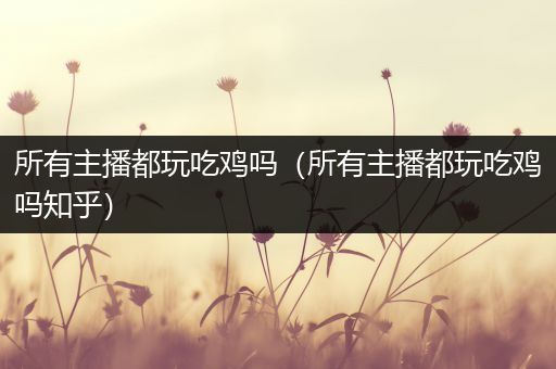 所有主播都玩吃鸡吗（所有主播都玩吃鸡吗知乎）