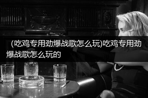 （吃鸡专用劲爆战歌怎么玩)吃鸡专用劲爆战歌怎么玩的