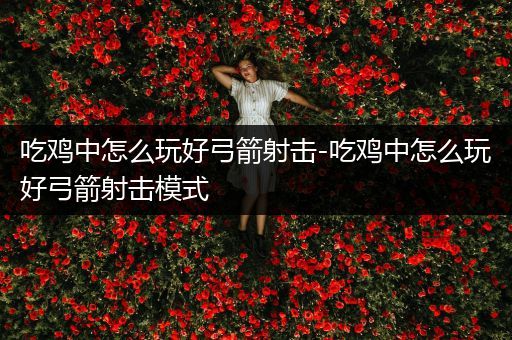 吃鸡中怎么玩好弓箭射击-吃鸡中怎么玩好弓箭射击模式