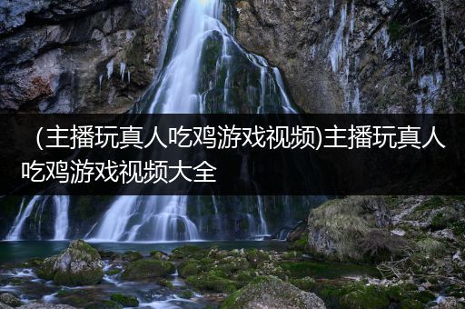 （主播玩真人吃鸡游戏视频)主播玩真人吃鸡游戏视频大全
