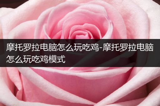摩托罗拉电脑怎么玩吃鸡-摩托罗拉电脑怎么玩吃鸡模式