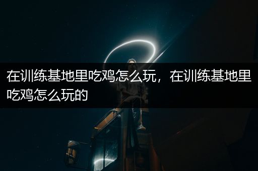 在训练基地里吃鸡怎么玩，在训练基地里吃鸡怎么玩的