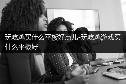 玩吃鸡买什么平板好点儿-玩吃鸡游戏买什么平板好