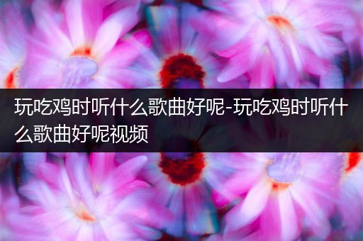 玩吃鸡时听什么歌曲好呢-玩吃鸡时听什么歌曲好呢视频