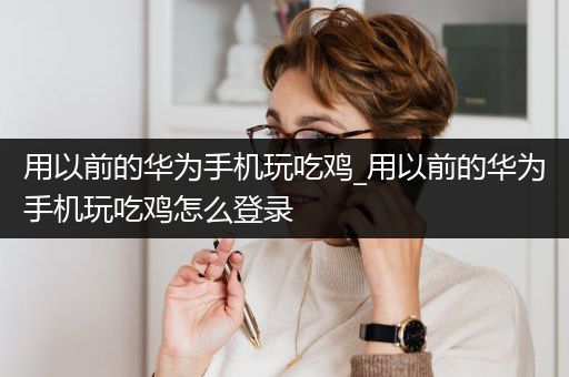 用以前的华为手机玩吃鸡_用以前的华为手机玩吃鸡怎么登录