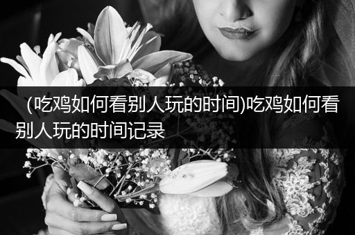 （吃鸡如何看别人玩的时间)吃鸡如何看别人玩的时间记录