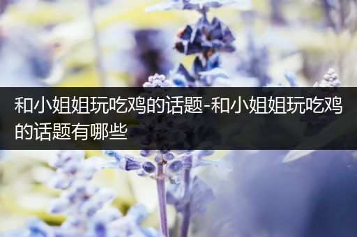 和小姐姐玩吃鸡的话题-和小姐姐玩吃鸡的话题有哪些