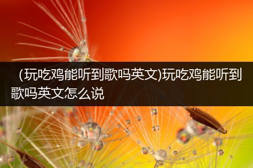 （玩吃鸡能听到歌吗英文)玩吃鸡能听到歌吗英文怎么说