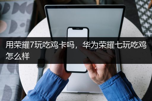 用荣耀7玩吃鸡卡吗，华为荣耀七玩吃鸡怎么样