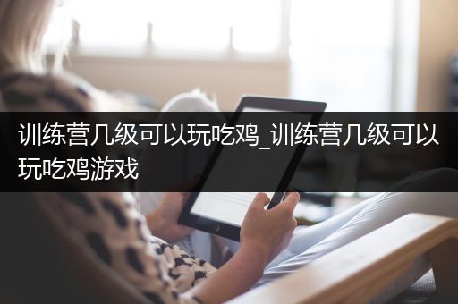 训练营几级可以玩吃鸡_训练营几级可以玩吃鸡游戏