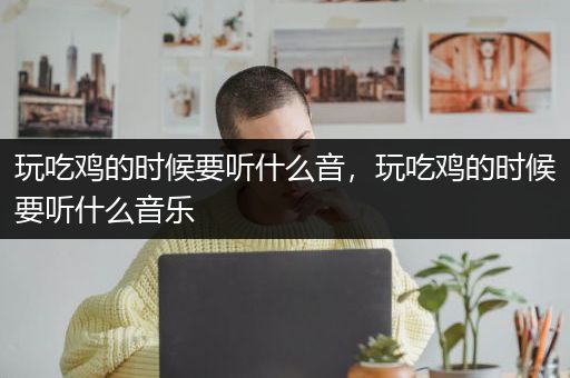 玩吃鸡的时候要听什么音，玩吃鸡的时候要听什么音乐