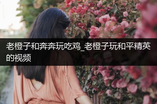 老橙子和奔奔玩吃鸡_老橙子玩和平精英的视频