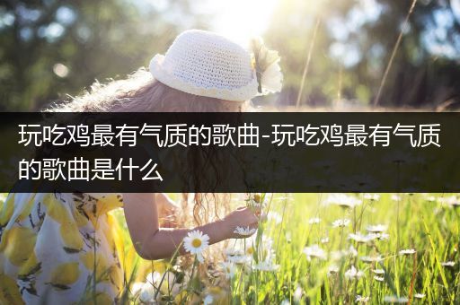 玩吃鸡最有气质的歌曲-玩吃鸡最有气质的歌曲是什么