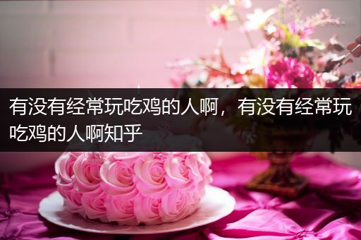 有没有经常玩吃鸡的人啊，有没有经常玩吃鸡的人啊知乎