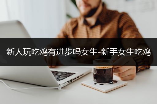新人玩吃鸡有进步吗女生-新手女生吃鸡