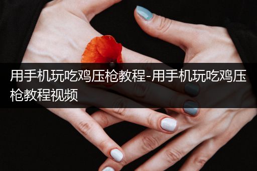 用手机玩吃鸡压枪教程-用手机玩吃鸡压枪教程视频