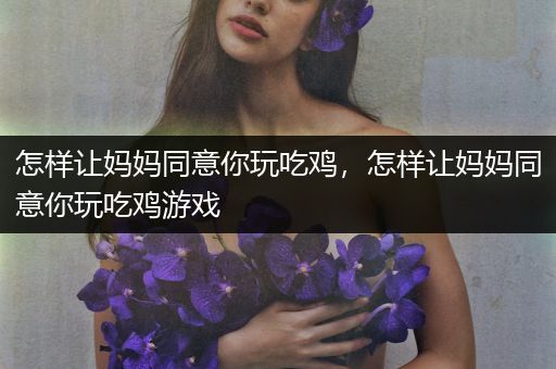 怎样让妈妈同意你玩吃鸡，怎样让妈妈同意你玩吃鸡游戏