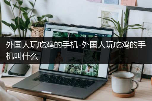 外国人玩吃鸡的手机-外国人玩吃鸡的手机叫什么