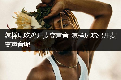 怎样玩吃鸡开麦变声音-怎样玩吃鸡开麦变声音呢