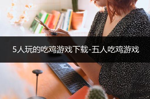 5人玩的吃鸡游戏下载-五人吃鸡游戏