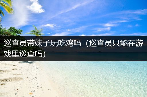 巡查员带妹子玩吃鸡吗（巡查员只能在游戏里巡查吗）