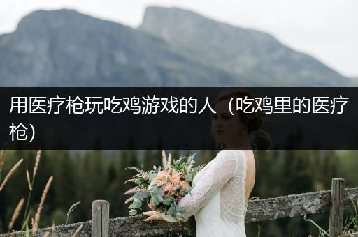 用医疗枪玩吃鸡游戏的人（吃鸡里的医疗枪）
