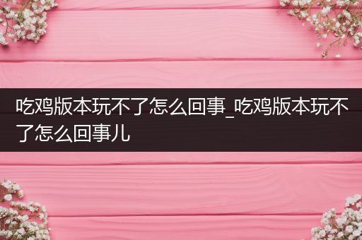 吃鸡版本玩不了怎么回事_吃鸡版本玩不了怎么回事儿
