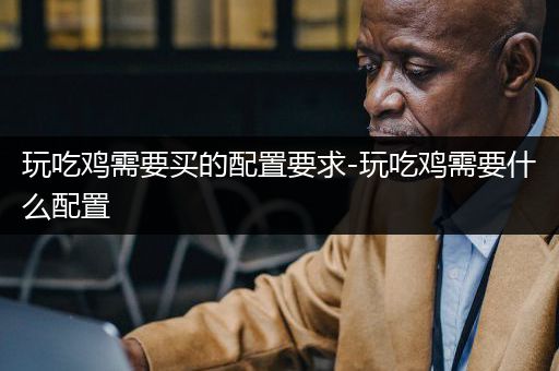 玩吃鸡需要买的配置要求-玩吃鸡需要什么配置