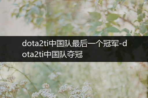 dota2ti中国队最后一个冠军-dota2ti中国队夺冠