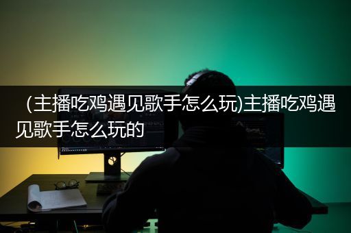 （主播吃鸡遇见歌手怎么玩)主播吃鸡遇见歌手怎么玩的