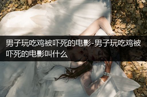男子玩吃鸡被吓死的电影-男子玩吃鸡被吓死的电影叫什么