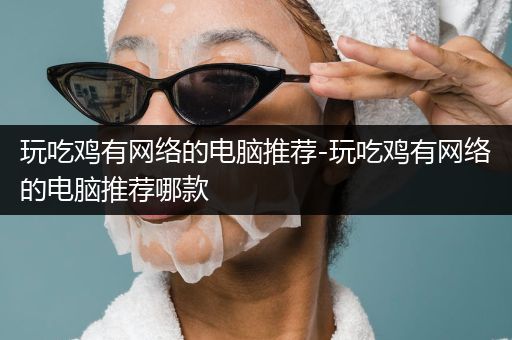 玩吃鸡有网络的电脑推荐-玩吃鸡有网络的电脑推荐哪款