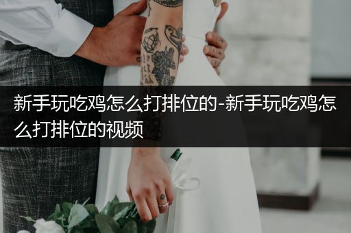新手玩吃鸡怎么打排位的-新手玩吃鸡怎么打排位的视频