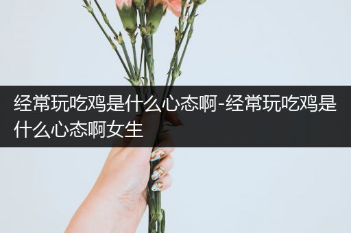 经常玩吃鸡是什么心态啊-经常玩吃鸡是什么心态啊女生