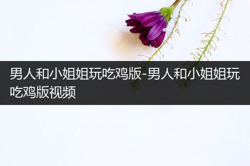 男人和小姐姐玩吃鸡版-男人和小姐姐玩吃鸡版视频
