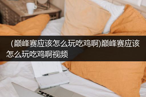 （巅峰赛应该怎么玩吃鸡啊)巅峰赛应该怎么玩吃鸡啊视频