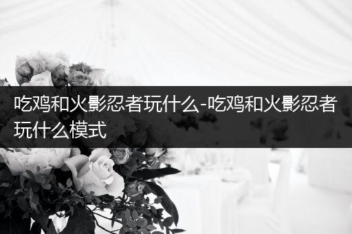 吃鸡和火影忍者玩什么-吃鸡和火影忍者玩什么模式