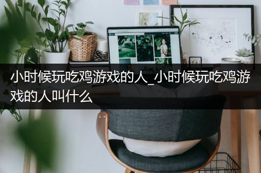 小时候玩吃鸡游戏的人_小时候玩吃鸡游戏的人叫什么