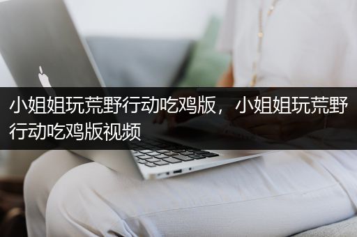 小姐姐玩荒野行动吃鸡版，小姐姐玩荒野行动吃鸡版视频