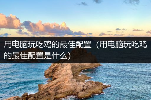用电脑玩吃鸡的最佳配置（用电脑玩吃鸡的最佳配置是什么）