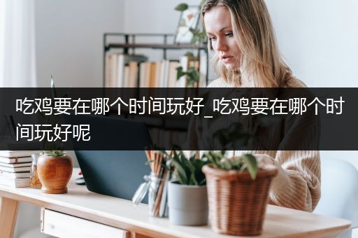 吃鸡要在哪个时间玩好_吃鸡要在哪个时间玩好呢