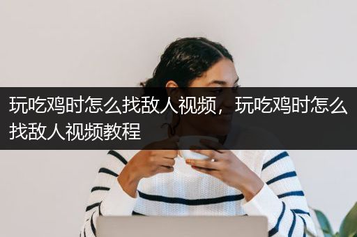 玩吃鸡时怎么找敌人视频，玩吃鸡时怎么找敌人视频教程